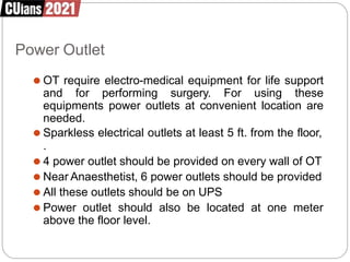 Power Outlet
⚫ OT require electro-medical equipment for life support
and for performing surgery. For using these
equipments power outlets at convenient location are
needed.
⚫ Sparkless electrical outlets at least 5 ft. from the floor,
.
⚫ 4 power outlet should be provided on every wall of OT
⚫ Near Anaesthetist, 6 power outlets should be provided
⚫ All these outlets should be on UPS
⚫ Power outlet should also be located at one meter
above the floor level.
 