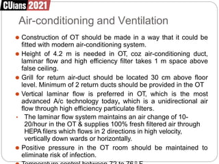 Air-conditioning and Ventilation
⚫ Construction of OT should be made in a way that it could be
fitted with modern air-conditioning system.
⚫ Height of 4.2 m is needed in OT, coz air-conditioning duct,
laminar flow and high efficiency filter takes 1 m space above
false ceiling.
⚫ Grill for return air-duct should be located 30 cm above floor
level. Minimum of 2 return ducts should be provided in the OT
⚫ Vertical laminar flow is preferred in OT, which is the most
advanced A/c technology today, which is a unidirectional air
flow through high efficiency particulate filters.
• The laminar flow system maintains an air change of 10-
20/hour in the OT & supplies 100% fresh filtered air through
HEPA filers which flows in 2 directions in high velocity,
vertically down wards or horizontally.
⚫ Positive pressure in the OT room should be maintained to
eliminate risk of infection.
 