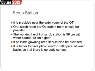 Scrub Station
⚫ It is provided near the entry room of the OT
⚫ One scrub room per Operation room should be
provided.
⚫ The working height of scrub station is 96 cm with
water source 10 cm higher
⚫ If possible gowning area should also be provided
⚫ It is better to have photo electric cell operated wash
basin, so that there is no body contact
 