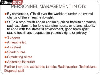 PERSONNEL MANAGEMENT IN OTs
⚫ By convention, OTs all over the world are under the overall
charge of the anaesthesiologist.
⚫ OT is a area which needs certain qualities from its personnel
such as, stamina for long standing hours, emotional stability
to cope with the stressful environment, good team spirit,
stable health and respect the patient’s right for privacy.
⚫ Surgeon
⚫ Anaesthetist
⚫ Assistant
⚫ Scrub nurse
⚫ Circulating nurse
⚫ Anaesthetist nurse
Further there are assistants to help: Radiographer, Technicians,
Disposal staff
 