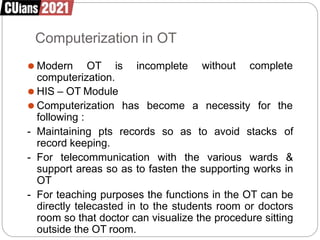 Computerization in OT
without complete
⚫ Modern OT is incomplete
computerization.
has become a necessity for the
⚫ HIS – OT Module
⚫ Computerization
following :
- Maintaining pts records so as to avoid stacks of
record keeping.
- For telecommunication with the various wards &
support areas so as to fasten the supporting works in
OT
- For teaching purposes the functions in the OT can be
directly telecasted in to the students room or doctors
room so that doctor can visualize the procedure sitting
outside the OT room.
 