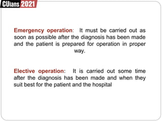 Emergency operation: It must be carried out as
soon as possible after the diagnosis has been made
and the patient is prepared for operation in proper
way.
Elective operation: It is carried out some time
after the diagnosis has been made and when they
suit best for the patient and the hospital
 