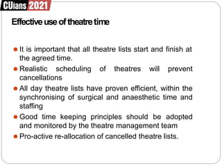 Effectiveuseoftheatretime
⚫ It is important that all theatre lists start and finish at
the agreed time.
⚫ Realistic scheduling of theatres will prevent
cancellations
⚫ All day theatre lists have proven efficient, within the
synchronising of surgical and anaesthetic time and
staffing
⚫ Good time keeping principles should be adopted
and monitored by the theatre management team
⚫ Pro-active re-allocation of cancelled theatre lists.
 
