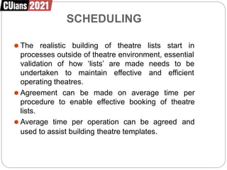 SCHEDULING
⚫ The realistic building of theatre lists start in
processes outside of theatre environment, essential
validation of how ‘lists’ are made needs to be
undertaken to maintain effective and efficient
operating theatres.
⚫ Agreement can be made on average time per
procedure to enable effective booking of theatre
lists.
⚫ Average time per operation can be agreed and
used to assist building theatre templates.
 