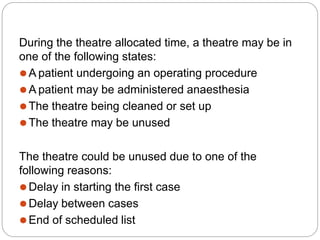 During the theatre allocated time, a theatre may be in
one of the following states:
⚫A patient undergoing an operating procedure
⚫A patient may be administered anaesthesia
⚫The theatre being cleaned or set up
⚫The theatre may be unused
The theatre could be unused due to one of the
following reasons:
⚫Delay in starting the first case
⚫Delay between cases
⚫End of scheduled list
 