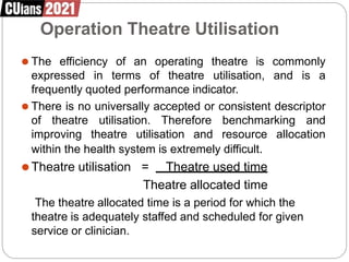 Operation Theatre Utilisation
⚫ The efficiency of an operating theatre is commonly
expressed in terms of theatre utilisation, and is a
frequently quoted performance indicator.
⚫ There is no universally accepted or consistent descriptor
of theatre utilisation. Therefore benchmarking and
improving theatre utilisation and resource allocation
within the health system is extremely difficult.
⚫Theatre utilisation = Theatre used time
Theatre allocated time
The theatre allocated time is a period for which the
theatre is adequately staffed and scheduled for given
service or clinician.
 