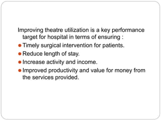 Improving theatre utilization is a key performance
target for hospital in terms of ensuring :
⚫Timely surgical intervention for patients.
⚫Reduce length of stay.
⚫Increase activity and income.
⚫Improved productivity and value for money from
the services provided.
 