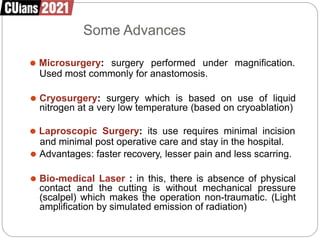 Some Advances
⚫ Microsurgery: surgery performed under magnification.
Used most commonly for anastomosis.
⚫ Cryosurgery: surgery which is based on use of liquid
nitrogen at a very low temperature (based on cryoablation)
⚫ Laproscopic Surgery: its use requires minimal incision
and minimal post operative care and stay in the hospital.
⚫ Advantages: faster recovery, lesser pain and less scarring.
⚫ Bio-medical Laser : in this, there is absence of physical
contact and the cutting is without mechanical pressure
(scalpel) which makes the operation non-traumatic. (Light
amplification by simulated emission of radiation)
 
