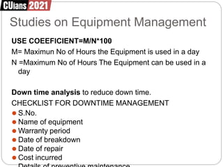 Studies on Equipment Management
USE COEEFICIENT=M/N*100
M= Maximun No of Hours the Equipment is used in a day
N =Maximum No of Hours The Equipment can be used in a
day
Down time analysis to reduce down time.
CHECKLIST FOR DOWNTIME MANAGEMENT
⚫ S.No.
⚫ Name of equipment
⚫ Warranty period
⚫ Date of breakdown
⚫ Date of repair
⚫ Cost incurred
 