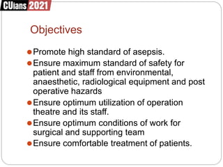 Objectives
⚫Promote high standard of asepsis.
⚫Ensure maximum standard of safety for
patient and staff from environmental,
anaesthetic, radiological equipment and post
operative hazards
⚫Ensure optimum utilization of operation
theatre and its staff.
⚫Ensure optimum conditions of work for
surgical and supporting team
⚫Ensure comfortable treatment of patients.
 