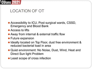 LOCATION OF OT
⚫ Accessibility to ICU, Post surgical wards, CSSD,
Emergency and Blood Bank
⚫ Access to lifts
⚫ Away from internal & external traffic flow
⚫ Future expansion
⚫ Ideally located on Top Floor, dust free environment &
reduced bacterial load in area
⚫ Quiet environment: No Noise, Dust, Wind, Heat and
Direct Sun light Problem
⚫ Least scope of cross infection
 
