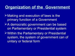 Organization of the Government
Making and execution of laws is the
primary function of a Government
A democratic government can be based
on Parliamentary or Presidential system
Within the Parliamentary or Presidential
system, the system of government can of
unitary or federal form
 