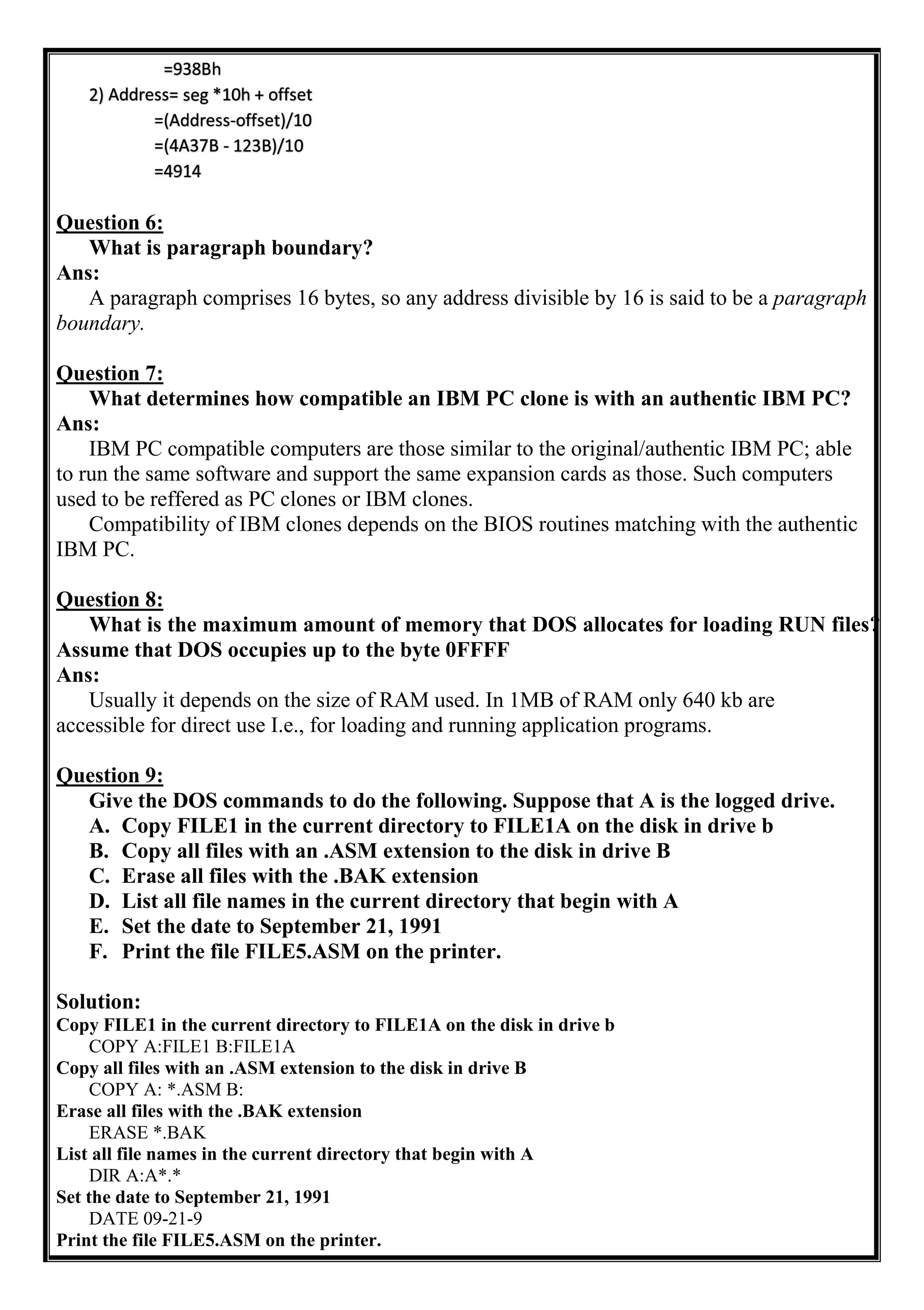 Question 6:
What is paragraph boundary?
Ans:
A paragraph comprises 16 bytes, so any address divisible by 16 is said to be a paragraph
boundary.
Question 7:
What determines how compatible an IBM PC clone is with an authentic IBM PC?
Ans:
IBM PC compatible computers are those similar to the original/authentic IBM PC; able
to run the same software and support the same expansion cards as those. Such computers
used to be reffered as PC clones or IBM clones.
Compatibility of IBM clones depends on the BIOS routines matching with the authentic
IBM PC.
Question 8:
What is the maximum amount of memory that DOS allocates for loading RUN files?
Assume that DOS occupies up to the byte 0FFFF
Ans:
Usually it depends on the size of RAM used. In 1MB of RAM only 640 kb are
accessible for direct use I.e., for loading and running application programs.
Question 9:
Give the DOS commands to do the following. Suppose that A is the logged drive.
A. Copy FILE1 in the current directory to FILE1A on the disk in drive b
B. Copy all files with an .ASM extension to the disk in drive B
C. Erase all files with the .BAK extension
D. List all file names in the current directory that begin with A
E. Set the date to September 21, 1991
F. Print the file FILE5.ASM on the printer.
Solution:
Copy FILE1 in the current directory to FILE1A on the disk in drive b
COPY A:FILE1 B:FILE1A
Copy all files with an .ASM extension to the disk in drive B
COPY A: *.ASM B:
Erase all files with the .BAK extension
ERASE *.BAK
List all file names in the current directory that begin with A
DIR A:A*.*
Set the date to September 21, 1991
DATE 09-21-9
Print the file FILE5.ASM on the printer.
 