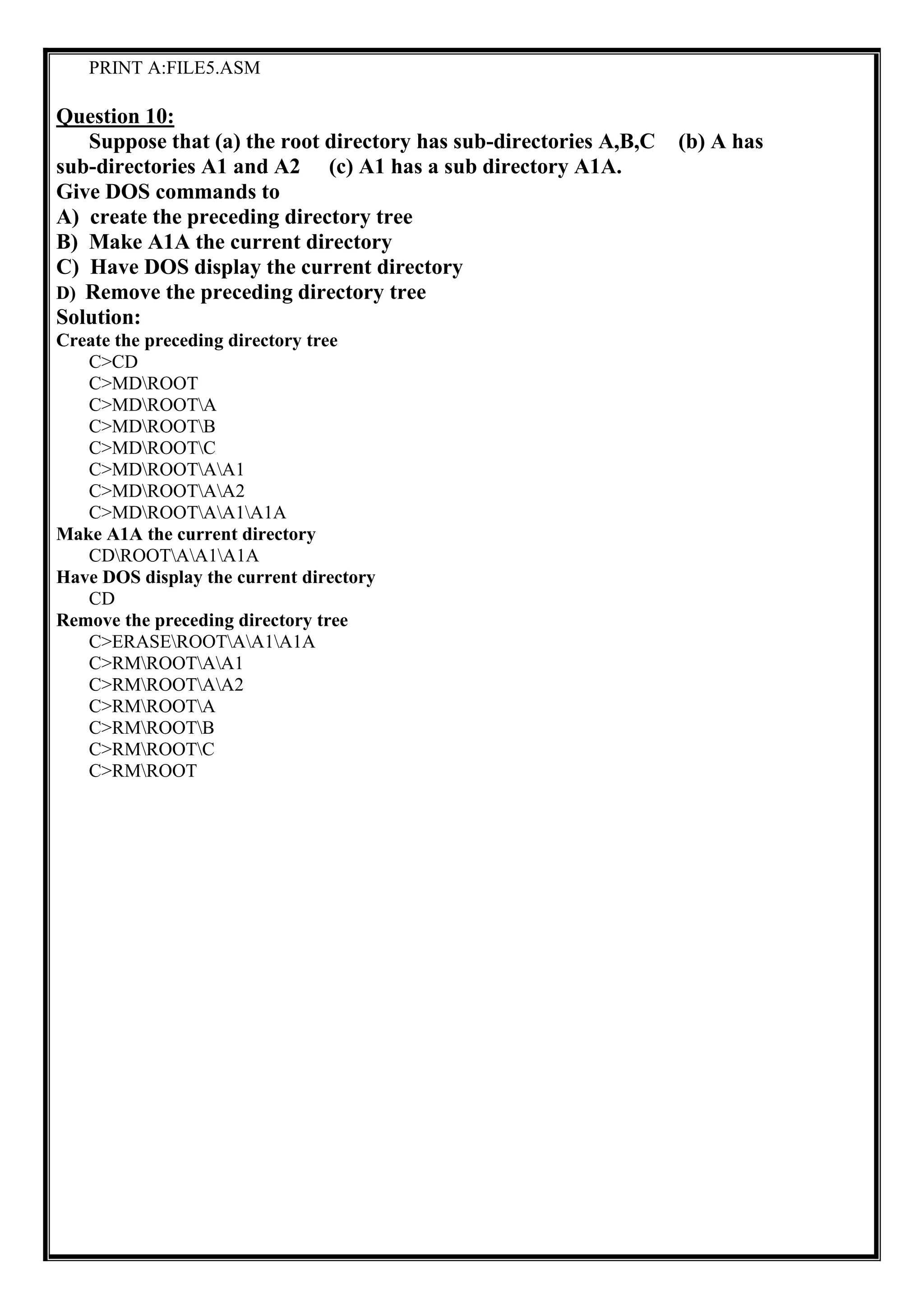 PRINT A:FILE5.ASM
Question 10:
Suppose that (a) the root directory has sub-directories A,B,C (b) A has
sub-directories A1 and A2 (c) A1 has a sub directory A1A.
Give DOS commands to
A) create the preceding directory tree
B) Make A1A the current directory
C) Have DOS display the current directory
D) Remove the preceding directory tree
Solution:
Create the preceding directory tree
C>CD
C>MDROOT
C>MDROOTA
C>MDROOTB
C>MDROOTC
C>MDROOTAA1
C>MDROOTAA2
C>MDROOTAA1A1A
Make A1A the current directory
CDROOTAA1A1A
Have DOS display the current directory
CD
Remove the preceding directory tree
C>ERASEROOTAA1A1A
C>RMROOTAA1
C>RMROOTAA2
C>RMROOTA
C>RMROOTB
C>RMROOTC
C>RMROOT
 