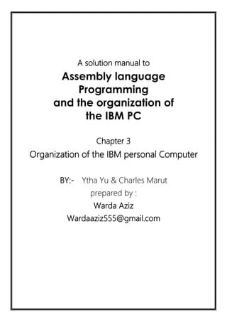 A solution manual to
Assembly language
Programming
and the organization of
the IBM PC
Chapter 3
Organization of the IBM personal Computer
BY:- Ytha Yu & Charles Marut
prepared by :
Warda Aziz
Wardaaziz555@gmail.com
 