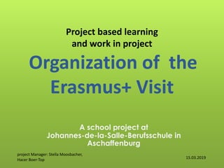 Project based learning
and work in project
Organization of the
Erasmus+ Visit
A school project at
Johannes-de-la-Salle-Berufsschule in
Aschaffenburg
15.03.2019
project Manager: Stella Moosbacher,
Hacer Boer-Top
 