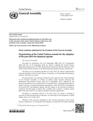 United Nations A/69/L.43*
General Assembly Distr.: Limited
16 December 2014
Original: English
14-67140* (E) 231214
*1467140*
Sixty-ninth session
Agenda items 13 (a) and 115
Integrated and coordinated implementation of and follow-up
to the outcomes of the major United Nations conferences and
summits in the economic, social and related fields
Follow-up to the outcome of the Millennium Summit
Draft resolution submitted by the President of the General Assembly
Organization of the United Nations summit for the adoption
of the post-2015 development agenda
The General Assembly,
Recalling its resolutions 55/2 of 8 September 2000, 60/1 of 16 September
2005 and 65/1 of 22 September 2010, by which it adopted the United Nations
Millennium Declaration, the 2005 World Summit Outcome and the Outcome of the
2010 United Nations Summit on the Millennium Development Goals, respectively,
Recalling also its resolution 66/288 of 27 July 2012, by which it endorsed the
outcome document of the United Nations Conference on Sustainable Development
entitled “The future we want”,
Recalling further the outcome document of the special event of the President
of the General Assembly to follow up efforts made towards achieving the
Millennium Development Goals, held on 25 September 2013, adopted by the
General Assembly in its resolution 68/6 of 9 October 2013, including the decision to
launch a process of intergovernmental negotiations, which will lead to the adoption
of the post-2015 development agenda, and the request to the Secretary-General to
synthesize the full range of inputs then available and to submit a synthesis report
before the end of 2014, as an input to intergovernmental negotiations,
Recalling its resolution 68/279 of 30 June 2014, by which it decided to
convene the third International Conference on Financing for Development in Addis
Ababa, from 13 to 16 July 2015,
Mindful of the processes mandated in the outcome document of the United
Nations Conference on Sustainable Development, in particular the Open Working
* Reissued for technical reasons on 23 December 2014.
 
