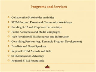 Collaborative Stakeholder Activities STEM-Focused Parent and Community Workshops Building K-12 and Corporate Partnerships Public Awareness and Media Campaigns Web Portal for STEM Resources and Information Consulting Services (e.g., Research, Program Development) Panelists and Guest Speakers Regional STEM Awards and Gala STEM Education Advocacy Regional STEM Roundtable 