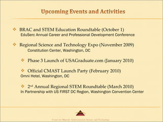 BRAC and STEM Education Roundtable (October 1) EduSerc Annual Career and Professional Development Conference Regional Science and Technology Expo (November 2009) Constitution Center, Washington, DC Phase 3 Launch of USAGraduate.com (January 2010) Official CMAST Launch Party (February 2010) Omni Hotel, Washington, DC 2 nd  Annual Regional STEM Roundtable (March 2010) In Partnership with US FIRST DC Region, Washington Convention Center 