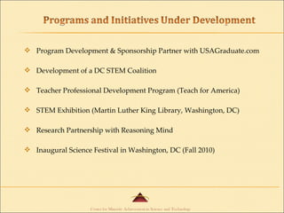 Program Development & Sponsorship Partner with USAGraduate.com Development of a DC STEM Coalition Teacher Professional Development Program (Teach for America) STEM Exhibition (Martin Luther King Library, Washington, DC) Research Partnership with Reasoning Mind Inaugural Science Festival in Washington, DC (Fall 2010) 