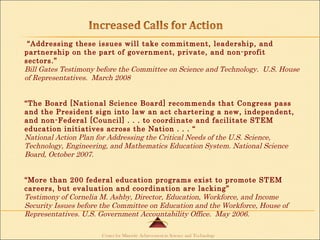 “ Addressing these issues will take commitment, leadership, and partnership on the part of government, private, and non-profit sectors.” Bill Gates Testimony before the Committee on Science and Technology.  U.S. House of Representatives.  March 2008 “ The Board [National Science Board] recommends that Congress pass and the President sign into law an act chartering a new, independent, and non-Federal [Council] . . . to coordinate and facilitate STEM education initiatives across the Nation . . . “ National Action Plan for Addressing the Critical Needs of the U.S. Science, Technology, Engineering, and Mathematics Education System. National Science Board, October 2007.  “ More than 200 federal education programs exist to promote STEM careers, but evaluation and coordination are lacking” Testimony of Cornelia M. Ashby, Director, Education, Workforce, and Income Security Issues before the Committee on Education and the Workforce, House of Representatives. U.S. Government Accountability Office.  May 2006. 