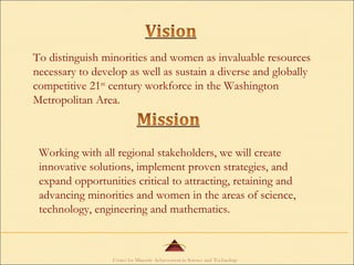 To distinguish minorities and women as invaluable resources necessary to develop as well as sustain a diverse and globally competitive 21 st  century workforce in the Washington Metropolitan Area. Working with all regional stakeholders, we will create innovative solutions, implement proven strategies, and expand opportunities critical to attracting, retaining and advancing minorities and women in the areas of science, technology, engineering and mathematics. 