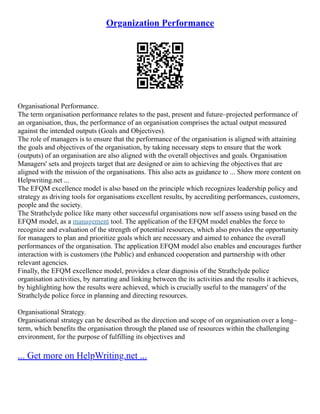 Organization Performance
Organisational Performance.
The term organisation performance relates to the past, present and future–projected performance of
an organisation, thus, the performance of an organisation comprises the actual output measured
against the intended outputs (Goals and Objectives).
The role of managers is to ensure that the performance of the organisation is aligned with attaining
the goals and objectives of the organisation, by taking necessary steps to ensure that the work
(outputs) of an organisation are also aligned with the overall objectives and goals. Organisation
Managers' sets and projects target that are designed or aim to achieving the objectives that are
aligned with the mission of the organisations. This also acts as guidance to ... Show more content on
Helpwriting.net ...
The EFQM excellence model is also based on the principle which recognizes leadership policy and
strategy as driving tools for organisations excellent results, by accrediting performances, customers,
people and the society.
The Strathclyde police like many other successful organisations now self assess using based on the
EFQM model, as a management tool. The application of the EFQM model enables the force to
recognize and evaluation of the strength of potential resources, which also provides the opportunity
for managers to plan and prioritize goals which are necessary and aimed to enhance the overall
performances of the organisation. The application EFQM model also enables and encourages further
interaction with is customers (the Public) and enhanced cooperation and partnership with other
relevant agencies.
Finally, the EFQM excellence model, provides a clear diagnosis of the Strathclyde police
organisation activities, by narrating and linking between the its activities and the results it achieves,
by highlighting how the results were achieved, which is crucially useful to the managers' of the
Strathclyde police force in planning and directing resources.
Organisational Strategy.
Organisational strategy can be described as the direction and scope of on organisation over a long–
term, which benefits the organisation through the planed use of resources within the challenging
environment, for the purpose of fulfilling its objectives and
... Get more on HelpWriting.net ...
 