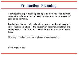 Production Planning
The Objective of production planning is to meet customer delivery
dates at a minimum overall cost by planning the sequence of
production activities.
Production planning takes the given product or line of products
and organizes in advance the manpower, material, machines and
money required for a predetermined output in a given period of
time.
This may be broken down into eight constituent objectives.
Refer Page No. 110
 