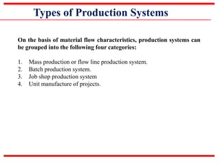Types of Production Systems
On the basis of material flow characteristics, production systems can
be grouped into the following four categories:
1. Mass production or flow line production system.
2. Batch production system.
3. Job shop production system
4. Unit manufacture of projects.
 