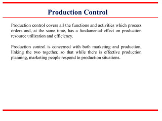 Production Control
Production control covers all the functions and activities which process
orders and, at the same time, has a fundamental effect on production
resource utilization and efficiency.
Production control is concerned with both marketing and production,
linking the two together, so that while there is effective production
planning, marketing people respond to production situations.
 