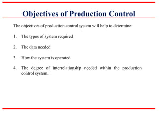 Objectives of Production Control
The objectives of production control system will help to determine:
1. The types of system required
2. The data needed
3. How the system is operated
4. The degree of interrelationship needed within the production
control system.
 