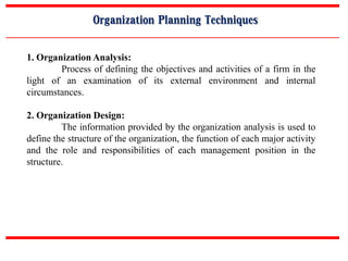 Organization Planning Techniques
1. Organization Analysis:
Process of defining the objectives and activities of a firm in the
light of an examination of its external environment and internal
circumstances.
2. Organization Design:
The information provided by the organization analysis is used to
define the structure of the organization, the function of each major activity
and the role and responsibilities of each management position in the
structure.
 