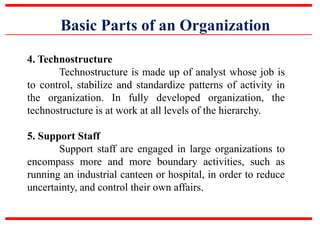 Basic Parts of an Organization
4. Technostructure
Technostructure is made up of analyst whose job is
to control, stabilize and standardize patterns of activity in
the organization. In fully developed organization, the
technostructure is at work at all levels of the hierarchy.
5. Support Staff
Support staff are engaged in large organizations to
encompass more and more boundary activities, such as
running an industrial canteen or hospital, in order to reduce
uncertainty, and control their own affairs.
 