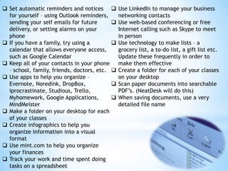  Set automatic reminders and notices 
for yourself – using Outlook reminders,
sending your self emails for future

delivery, or setting alarms on your
phone
 If you have a family, try using a

calendar that allows everyone access,
such as Google Calendar
 Keep all of your contacts in your phone
– school, family, friends, doctors, etc. 
 Use apps to help you organize –
Evernote, Noredink, DropBox,

iprocrastinate, Studious, Trello,
Myhomework, Google Applications,

MindMeister
 Make a folder on your desktop for each
of your classes
 Create infographics to help you
organize information into a visual
format
 Use mint.com to help you organize
your finances
 Track your work and time spent doing
tasks on a spreadsheet

Use LinkedIn to manage your business
networking contacts
Use web-based conferencing or free
Internet calling such as Skype to meet
in person
Use technology to make lists – a
grocery list, a to-do list, a gift list etc.
Update these frequently in order to
make them effective
Create a folder for each of your classes
on your desktop
Scan paper documents into searchable
PDF’s. (NeatDesk will do this)
When saving documents, use a very
detailed file name

 