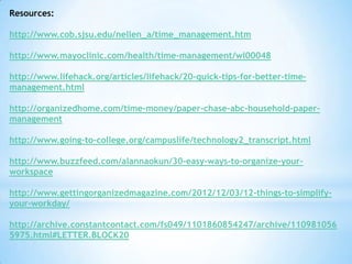 Resources:
http://www.cob.sjsu.edu/nellen_a/time_management.htm
http://www.mayoclinic.com/health/time-management/wl00048
http://www.lifehack.org/articles/lifehack/20-quick-tips-for-better-timemanagement.html
http://organizedhome.com/time-money/paper-chase-abc-household-papermanagement
http://www.going-to-college.org/campuslife/technology2_transcript.html
http://www.buzzfeed.com/alannaokun/30-easy-ways-to-organize-yourworkspace
http://www.gettingorganizedmagazine.com/2012/12/03/12-things-to-simplifyyour-workday/
http://archive.constantcontact.com/fs049/1101860854247/archive/110981056
5975.html#LETTER.BLOCK20

 