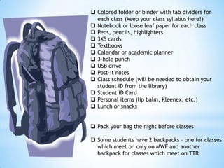 Colored folder or binder with tab dividers for
each class (keep your class syllabus here!)
 Notebook or loose leaf paper for each class
 Pens, pencils, highlighters
 3X5 cards
 Textbooks
 Calendar or academic planner
 3-hole punch
 USB drive
 Post-it notes
 Class schedule (will be needed to obtain your
student ID from the library)
 Student ID Card
 Personal items (lip balm, Kleenex, etc.)
 Lunch or snacks
 Pack your bag the night before classes
 Some students have 2 backpacks – one for classes
which meet on only on MWF and another
backpack for classes which meet on TTR

 
