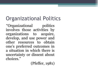 Organizational Politics
“Organizational politics
involves those activities by
organizations to acquire,
develop, and use power and
other resources to obtain
one’s preferred outcomes in
a situation in which there is
uncertainty or dissent about
choices.”
(Pfeffer, 1981)
 