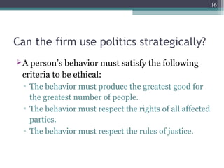 Can the firm use politics strategically?
A person’s behavior must satisfy the following
criteria to be ethical:
▫ The behavior must produce the greatest good for
the greatest number of people.
▫ The behavior must respect the rights of all affected
parties.
▫ The behavior must respect the rules of justice.
16
 