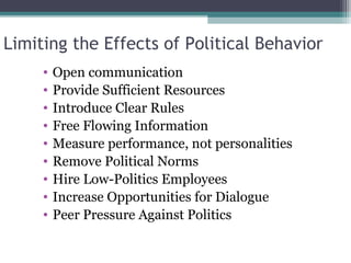 Limiting the Effects of Political Behavior
• Open communication
• Provide Sufficient Resources
• Introduce Clear Rules
• Free Flowing Information
• Measure performance, not personalities
• Remove Political Norms
• Hire Low-Politics Employees
• Increase Opportunities for Dialogue
• Peer Pressure Against Politics
 