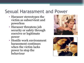 Sexual Harassment and Power
• Harasser stereotypes the
victim as subservient and
powerless
• Harasser threatens job
security or safety through
coercive or legitimate
power
• Hostile work environment
harassment continues
when the victim lacks
power to stop the
behaviour
 