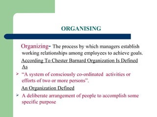ORGANISING
Organizing- The process by which managers establish
working relationships among employees to achieve goals.
According To Chester Barnard Organization Is Defined
As
 “A system of consciously co-ordinated activities or
efforts of two or more persons”.
An Organization Defined
 A deliberate arrangement of people to accomplish some
specific purpose
 