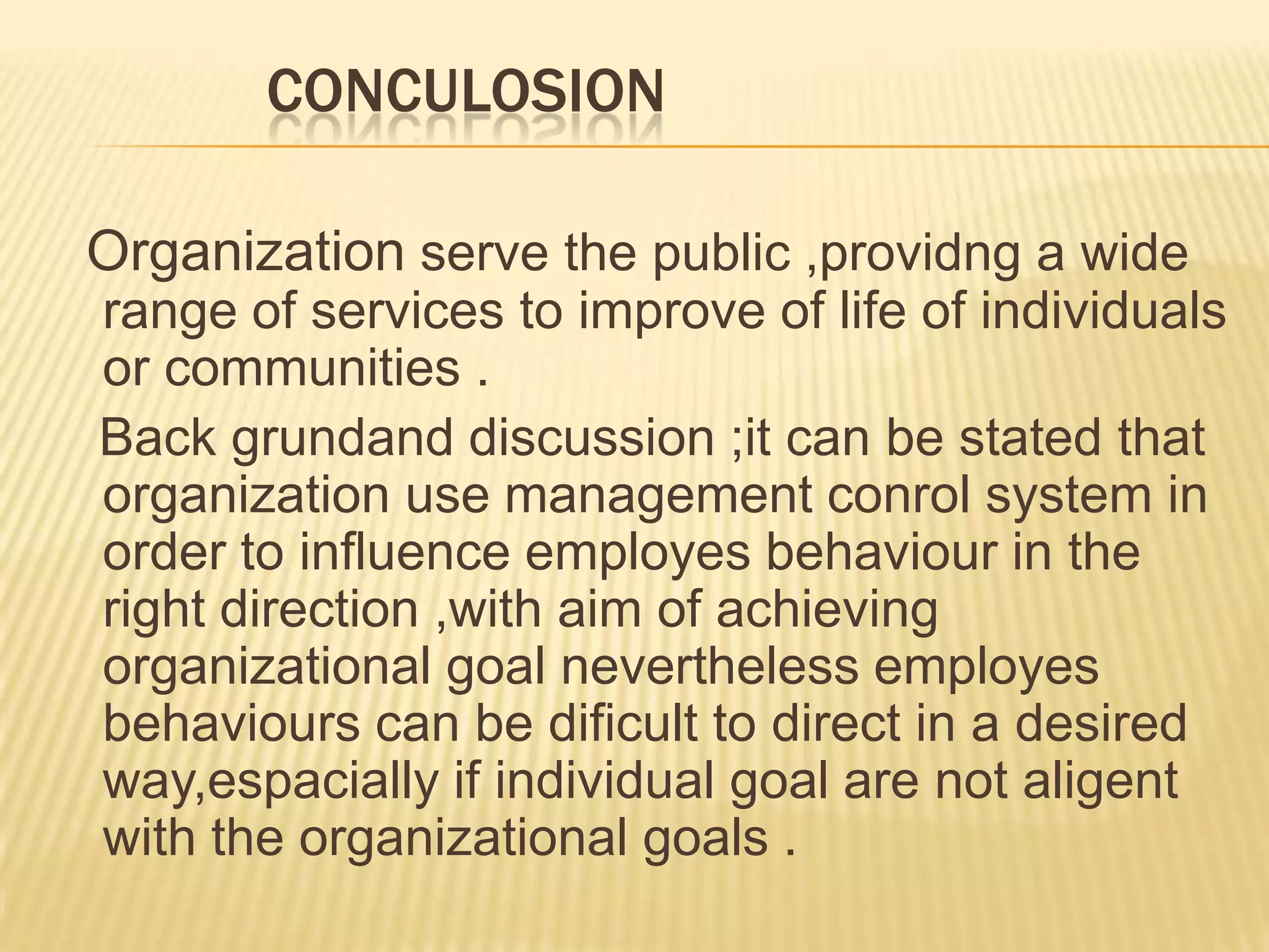 CONCULOSION
Organization serve the public ,providng a wide
range of services to improve of life of individuals
or communities .
Back grundand discussion ;it can be stated that
organization use management conrol system in
order to influence employes behaviour in the
right direction ,with aim of achieving
organizational goal nevertheless employes
behaviours can be dificult to direct in a desired
way,espacially if individual goal are not aligent
with the organizational goals .
 