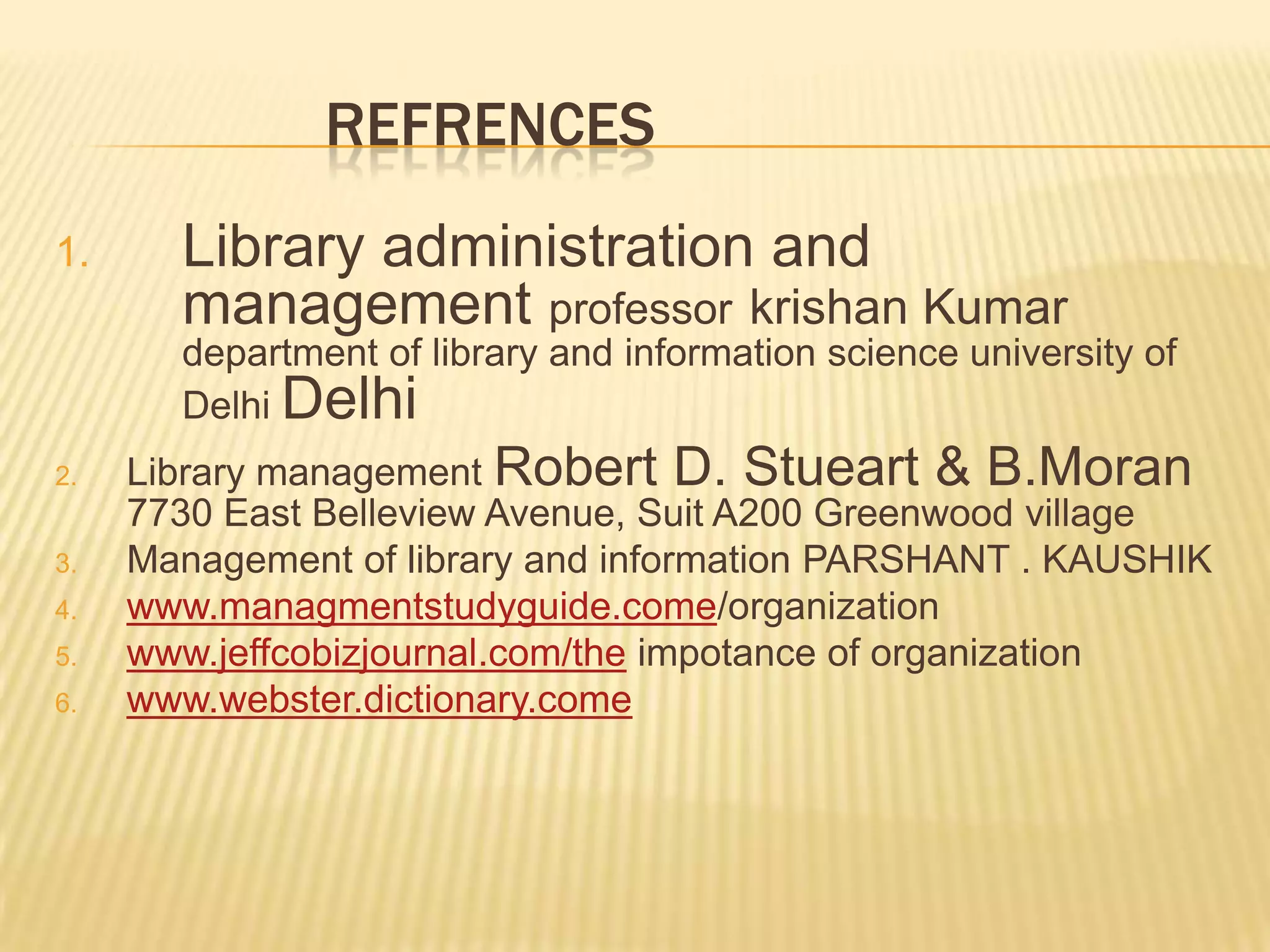 REFRENCES
1. Library administration and
management professor krishan Kumar
department of library and information science university of
Delhi Delhi
2. Library management Robert D. Stueart & B.Moran
7730 East Belleview Avenue, Suit A200 Greenwood village
3. Management of library and information PARSHANT . KAUSHIK
4. www.managmentstudyguide.come/organization
5. www.jeffcobizjournal.com/the impotance of organization
6. www.webster.dictionary.come
 