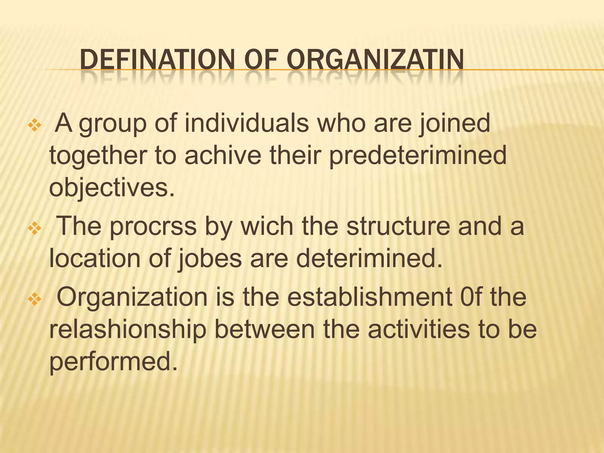 DEFINATION OF ORGANIZATIN
 A group of individuals who are joined
together to achive their predeterimined
objectives.
 The procrss by wich the structure and a
location of jobes are deterimined.
 Organization is the establishment 0f the
relashionship between the activities to be
performed.
 
