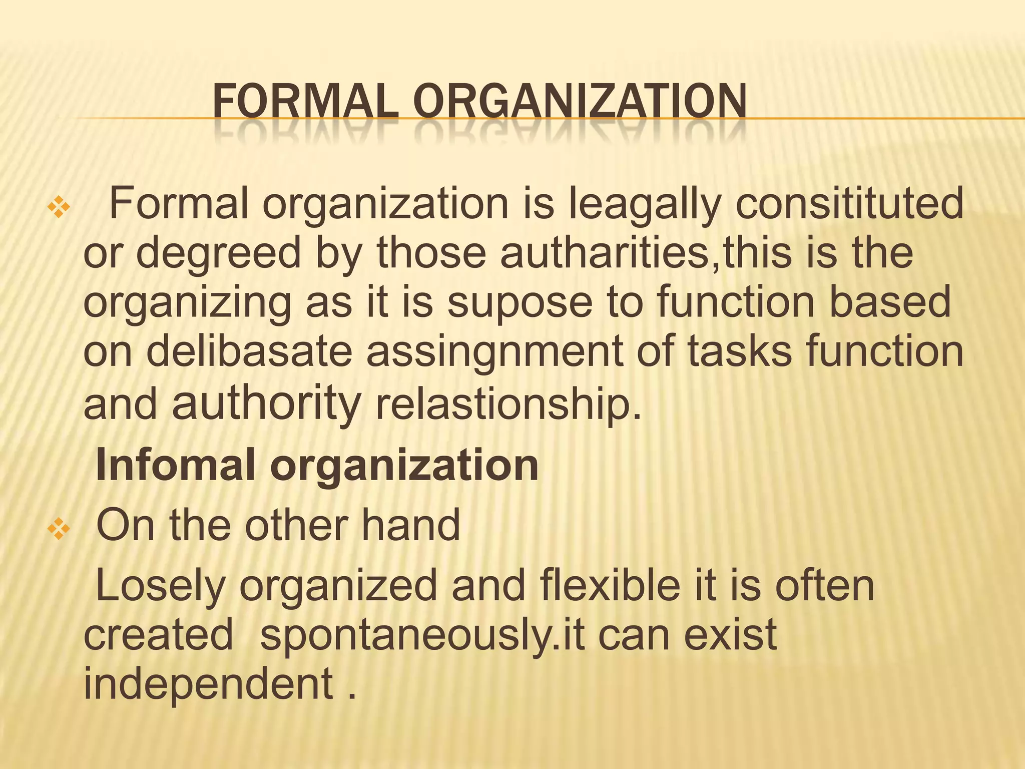 FORMAL ORGANIZATION
 Formal organization is leagally consitituted
or degreed by those autharities,this is the
organizing as it is supose to function based
on delibasate assingnment of tasks function
and authority relastionship.
Infomal organization
 On the other hand
Losely organized and flexible it is often
created spontaneously.it can exist
independent .
 