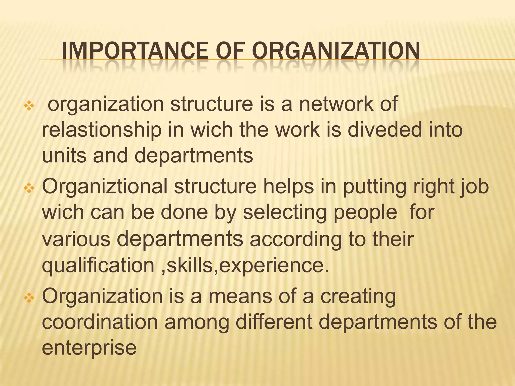 IMPORTANCE OF ORGANIZATION
 organization structure is a network of
relastionship in wich the work is diveded into
units and departments
 Organiztional structure helps in putting right job
wich can be done by selecting people for
various departments according to their
qualification ,skills,experience.
 Organization is a means of a creating
coordination among different departments of the
enterprise
 