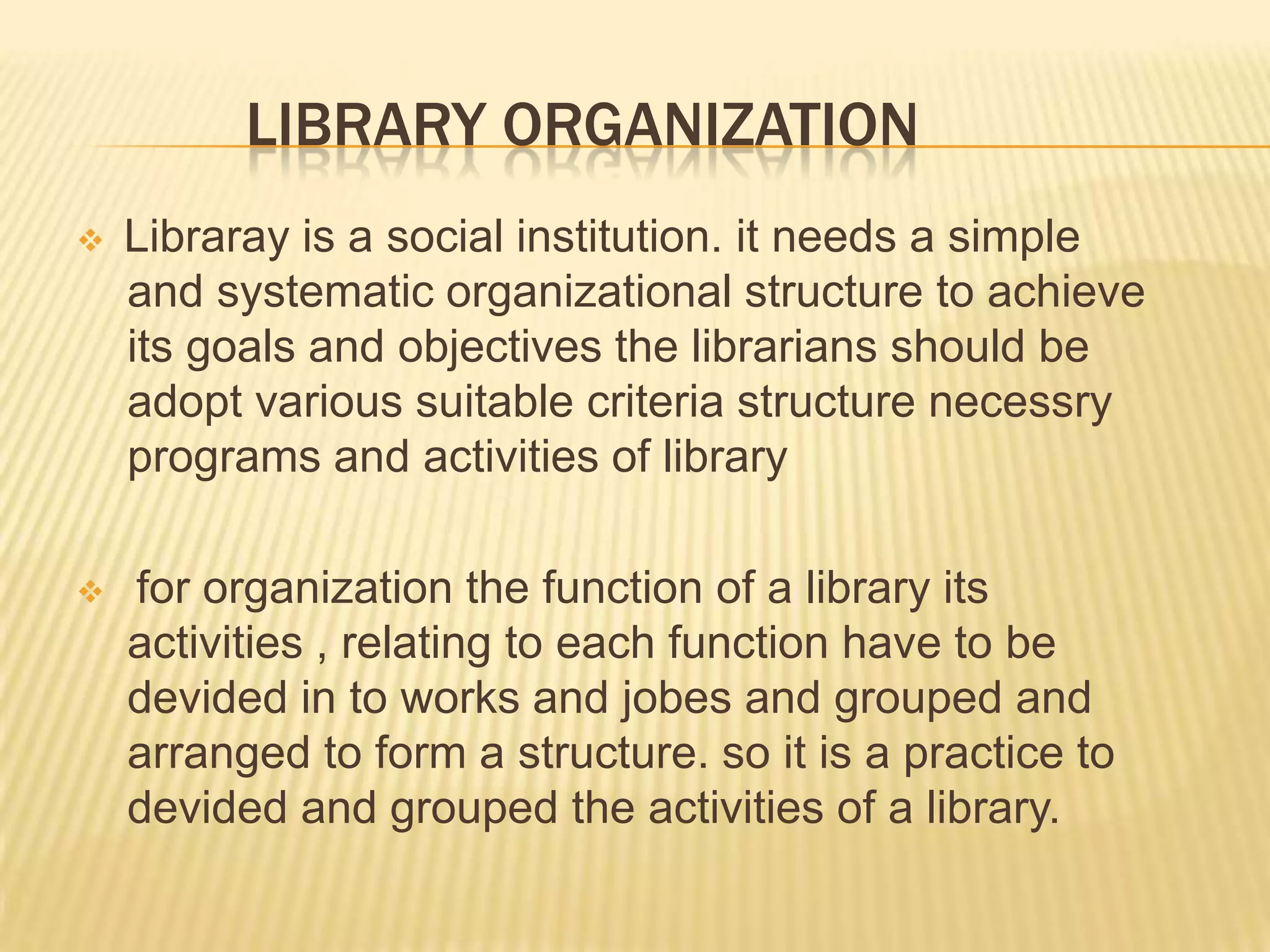 LIBRARY ORGANIZATION
 Libraray is a social institution. it needs a simple
and systematic organizational structure to achieve
its goals and objectives the librarians should be
adopt various suitable criteria structure necessry
programs and activities of library
 for organization the function of a library its
activities , relating to each function have to be
devided in to works and jobes and grouped and
arranged to form a structure. so it is a practice to
devided and grouped the activities of a library.
 