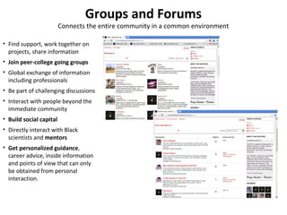 Groups and Forums
                         Connects the entire community in a common environment

• Find support, work together on
  projects, share information
• Join peer-college going groups
• Global exchange of information
  including professionals
• Be part of challenging discussions
• Interact with people beyond the
  immediate community
• Build social capital
• Directly interact with Black
  scientists and mentors
• Get personalized guidance,
  career advice, inside information
  and points of view that can only
  be obtained from personal
  interaction.
 
