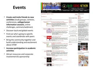 Events
• Create and invite friends to new
  activities (study groups, contests,
  conferences, college/career
  information sessions, online
  challenges, seminars/webinars)
• Discover local and global events
• Find out who’s going to specific
  events and coordinate with peers
• Bring the community together and
  build understanding and excitement
  about STEM
• Increase participation in academic
  activities
• Attract resources and corporate
  involvement & sponsorship
 