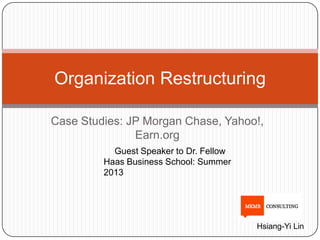 Case Studies: JP Morgan Chase, Yahoo!,
Earn.org
Organization Restructuring
Guest Speaker to Dr. Fellow
Haas Business School: Summer
2013
Hsiang-Yi Lin
 